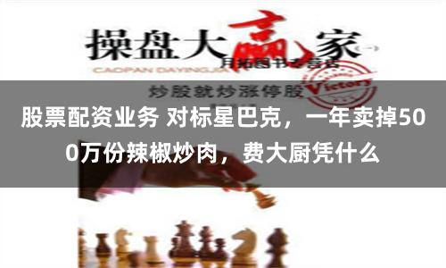 股票配资业务 对标星巴克，一年卖掉500万份辣椒炒肉，费大厨凭什么