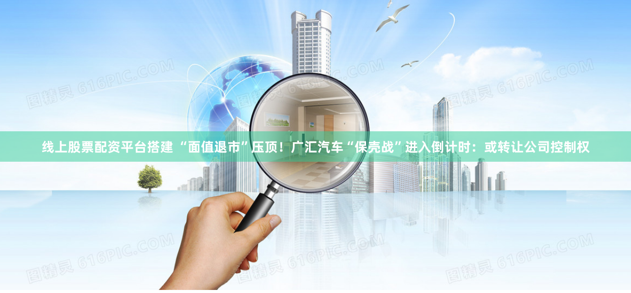 线上股票配资平台搭建 “面值退市”压顶！广汇汽车“保壳战”进入倒计时：或转让公司控制权