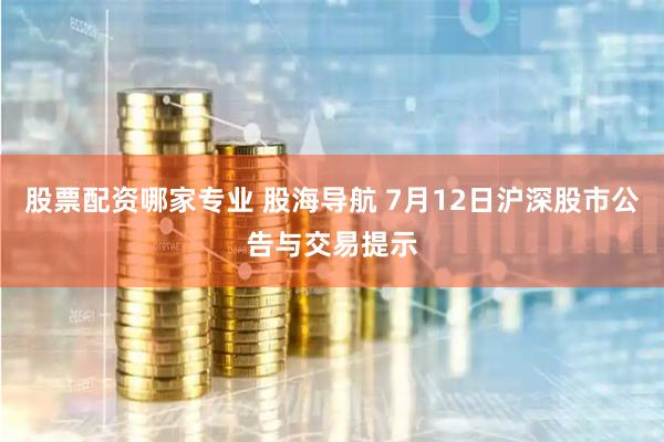 股票配资哪家专业 股海导航 7月12日沪深股市公告与交易提示