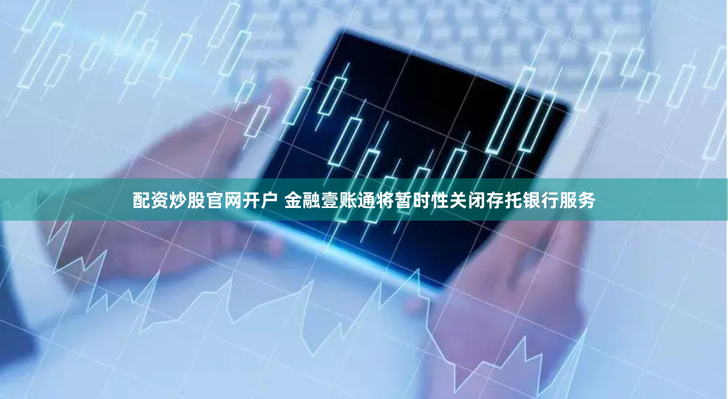 配资炒股官网开户 金融壹账通将暂时性关闭存托银行服务