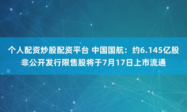 个人配资炒股配资平台 中国国航：约6.145亿股非公开发行限售股将于7月17日上市流通