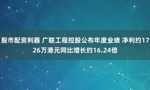 股市配资利器 广联工程控股公布年度业绩 净利约1726万港元同比增长约16.24倍