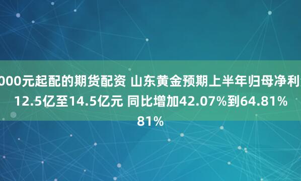 1000元起配的期货配资 山东黄金预期上半年归母净利润12.5亿至14.5亿元 同比增加42.07%到64.81%