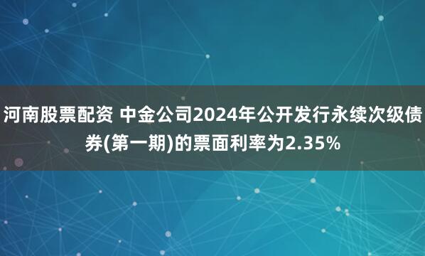 河南股票配资 中金公司2024年公开发行永续次级债券(第一期)的票面利率为2.35%