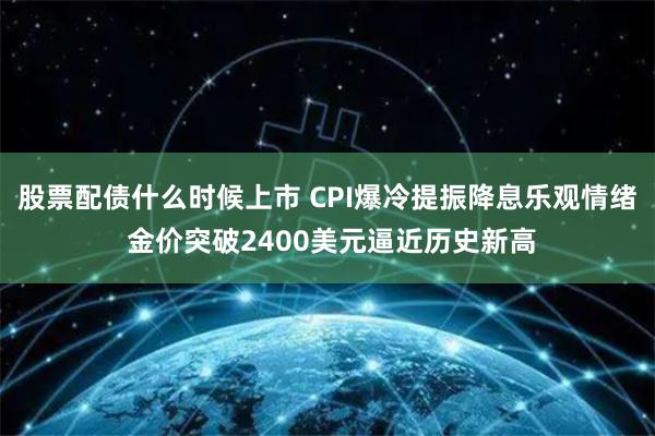 股票配债什么时候上市 CPI爆冷提振降息乐观情绪 金价突破2400美元逼近历史新高