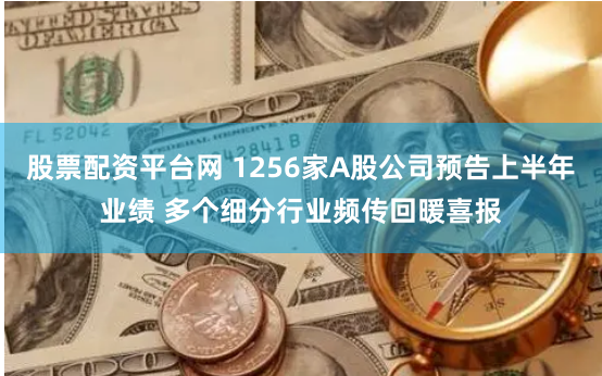 股票配资平台网 1256家A股公司预告上半年业绩 多个细分行业频传回暖喜报