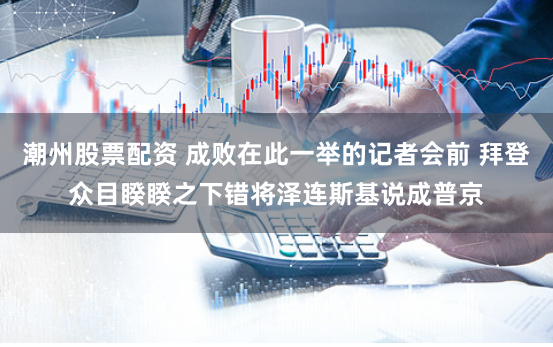 潮州股票配资 成败在此一举的记者会前 拜登众目睽睽之下错将泽连斯基说成普京