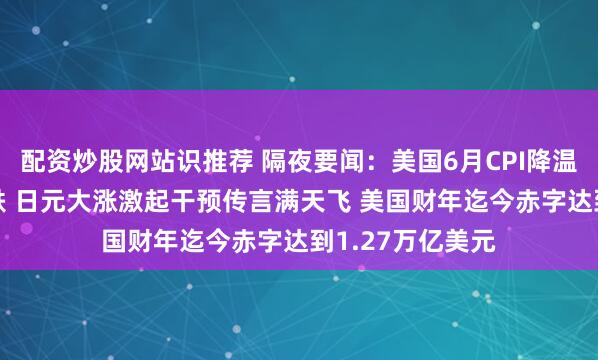 配资炒股网站识推荐 隔夜要闻：美国6月CPI降温 科技股大幅下跌 日元大涨激起干预传言满天飞 美国财年迄今赤字达到1.27万亿美元