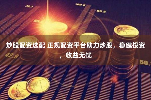 炒股配资选配 正规配资平台助力炒股，稳健投资，收益无忧