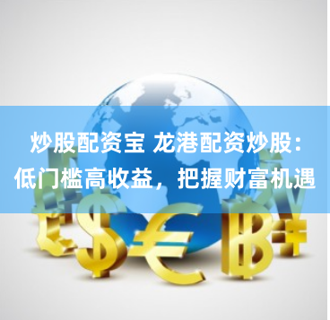 炒股配资宝 龙港配资炒股：低门槛高收益，把握财富机遇
