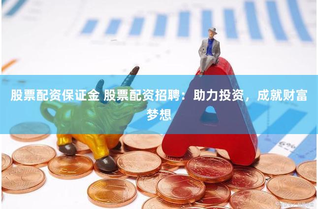 股票配资保证金 股票配资招聘：助力投资，成就财富梦想