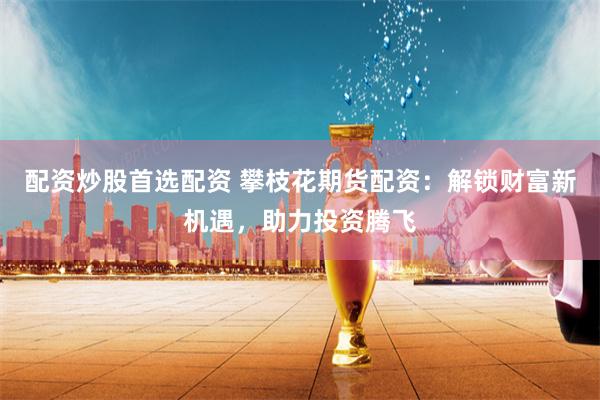 配资炒股首选配资 攀枝花期货配资：解锁财富新机遇，助力投资腾飞