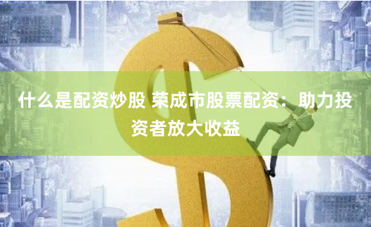 什么是配资炒股 荣成市股票配资：助力投资者放大收益