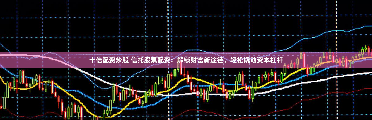十倍配资炒股 信托股票配资：解锁财富新途径，轻松撬动资本杠杆