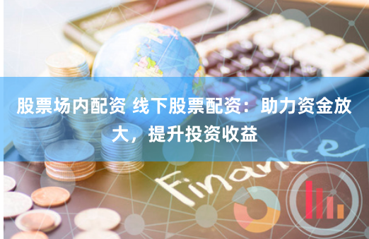 股票场内配资 线下股票配资：助力资金放大，提升投资收益