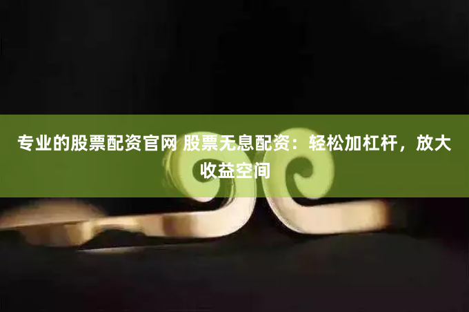 专业的股票配资官网 股票无息配资：轻松加杠杆，放大收益空间