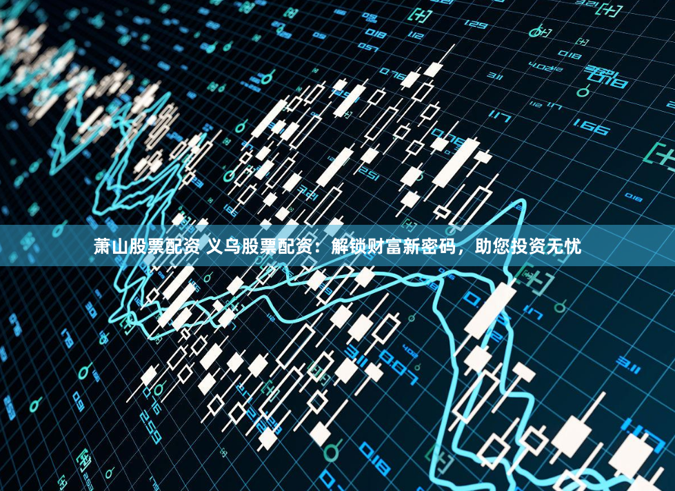 萧山股票配资 义乌股票配资：解锁财富新密码，助您投资无忧