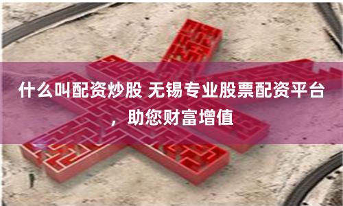 什么叫配资炒股 无锡专业股票配资平台，助您财富增值
