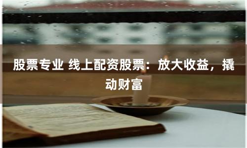 股票专业 线上配资股票：放大收益，撬动财富