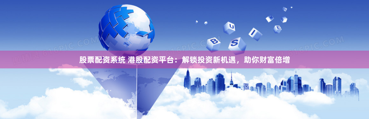 股票配资系统 港股配资平台：解锁投资新机遇，助你财富倍增