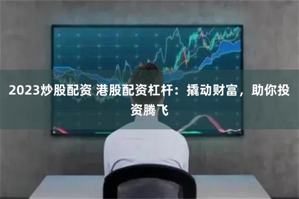 2023炒股配资 港股配资杠杆：撬动财富，助你投资腾飞