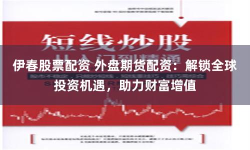 伊春股票配资 外盘期货配资：解锁全球投资机遇，助力财富增值