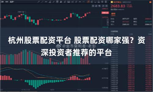 杭州股票配资平台 股票配资哪家强？资深投资者推荐的平台