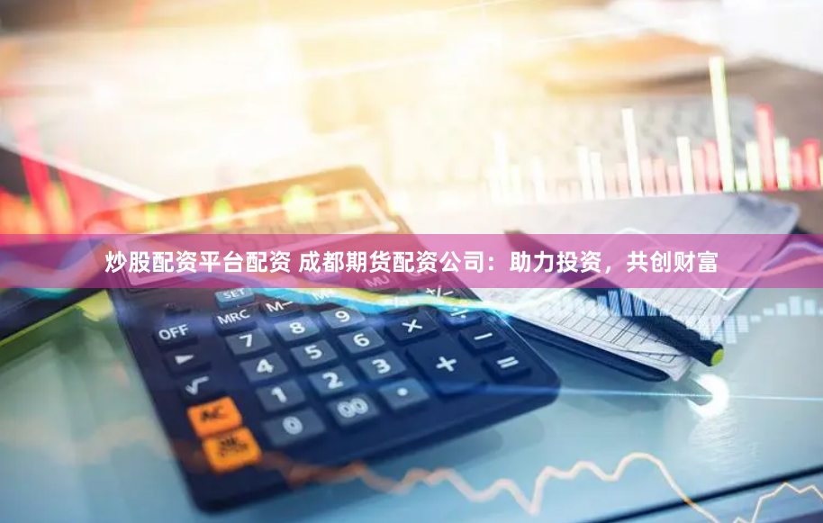 炒股配资平台配资 成都期货配资公司：助力投资，共创财富