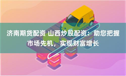 济南期货配资 山西炒股配资：助您把握市场先机，实现财富增长