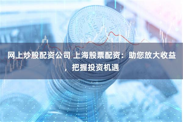 网上炒股配资公司 上海股票配资：助您放大收益，把握投资机遇