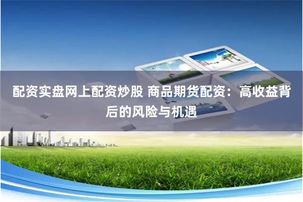 配资实盘网上配资炒股 商品期货配资：高收益背后的风险与机遇