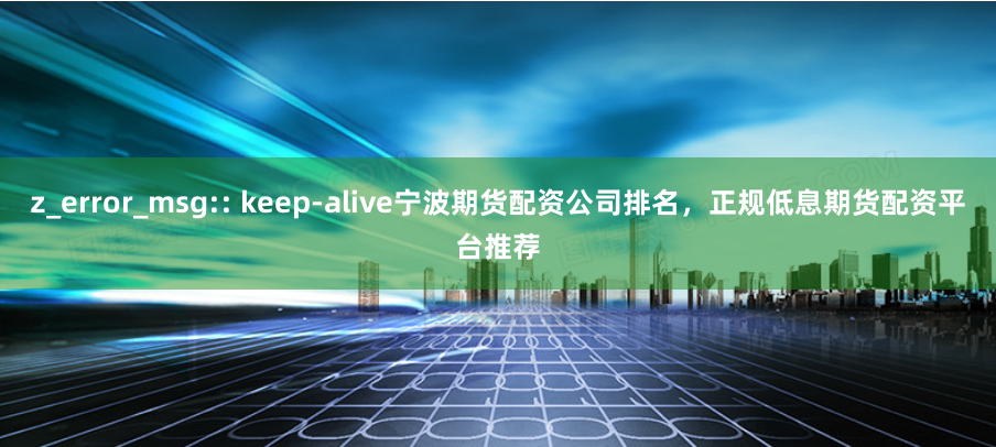 z_error_msg:: keep-alive宁波期货配资公司排名，正规低息期货配资平台推荐