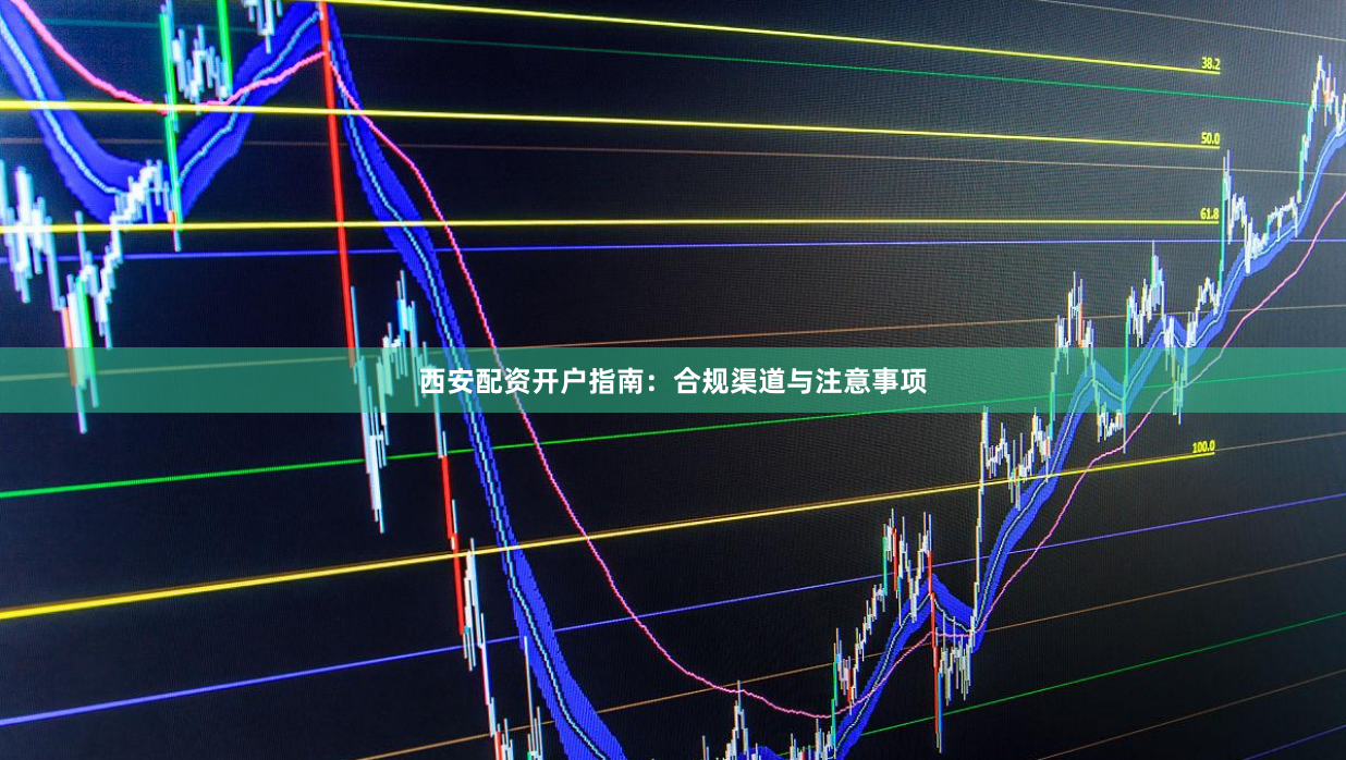 西安配资开户指南：合规渠道与注意事项